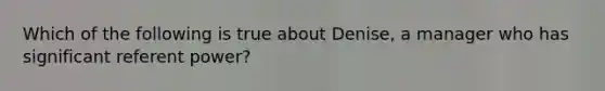 Which of the following is true about Denise, a manager who has significant referent power?