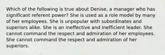 Which of the following is true about Denise, a manager who has significant referent power? She is used as a role model by many of her employees. She is unpopular with subordinates and superiors alike. She is an ineffective and inefficient leader. She cannot command the respect and admiration of her employees. She cannot command the respect and admiration of her superiors.