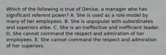 Which of the following is true of Denise, a manager who has significant referent power? A. She is used as a role-model by many of her employees. B. She is unpopular with subordinates and superiors alike. C. She is an ineffective and inefficient leader. D. She cannot command the respect and admiration of her employees. E. She cannot command the respect and admiration of her superiors.