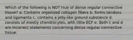 Which of the following is NOT true of dense regular connective tissue? a. Contains organized collagen fibers b. forms tendons and ligaments c. contains a jelly-like ground substance d. consists of mostly chondrocytes, with little ECF e. Both c and d are incorrect statements concerning dense regular connective tissue.