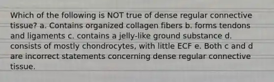 Which of the following is NOT true of dense regular connective tissue? a. Contains organized collagen fibers b. forms tendons and ligaments c. contains a jelly-like ground substance d. consists of mostly chondrocytes, with little ECF e. Both c and d are incorrect statements concerning dense regular connective tissue.