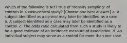 Which of the following is NOT true of "density sampling" of controls in a case-control study? [Choose one best answer.] a. A subject identified as a control may later be identified as a case. b. A subject identified as a case may later be identified as a control. c. The odds ratio calculated from such a study is likely to be a good estimate of an incidence measure of association. d. An individual subject may serve as a control for more than one case.