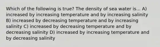 Which of the following is true? The density of sea water is... A) increased by increasing temperature and by increasing salinity B) increased by decreasing temperature and by increasing salinity C) increased by decreasing temperature and by decreasing salinity D) increased by increasing temperature and by decreasing salinity