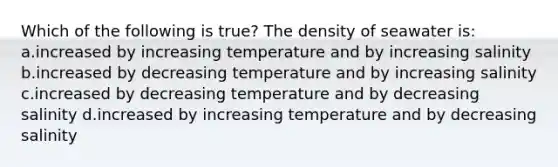 Which of the following is true? The density of seawater is: a.increased by increasing temperature and by increasing salinity b.increased by decreasing temperature and by increasing salinity c.increased by decreasing temperature and by decreasing salinity d.increased by increasing temperature and by decreasing salinity