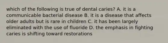 which of the following is true of dental caries? A. it is a communicable bacterial disease B. it is a disease that affects older adults but is rare in children C. it has been largely eliminated with the use of fluoride D. the emphasis in fighting caries is shifting toward restorations