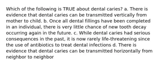 Which of the following is TRUE about dental caries? a. There is evidence that dental caries can be transmitted vertically from mother to child. b. Once all dental fillings have been completed in an individual, there is very little chance of new tooth decay occurring again in the future. c. While dental caries had serious consequences in the past, it is now rarely life-threatening since the use of antibiotics to treat dental infections d. There is evidence that dental caries can be transmitted horizontally from neighbor to neighbor