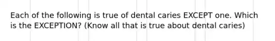 Each of the following is true of dental caries EXCEPT one. Which is the EXCEPTION? (Know all that is true about dental caries)