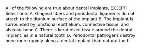 All of the following are true about dental implants, EXCEPT: Select one: A. Gingival fibers and periodontal ligaments do not attach to the titanium surface of the implant B. The implant is surrounded by junctional epithelium, connective tissue, and alveolar bone C. There is keratinized tissue around the dental implant, as in a natural tooth D. Periodontal pathogens destroy bone more rapidly along a dental implant than natural tooth