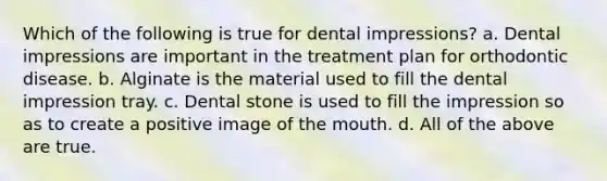 Which of the following is true for dental impressions? a. Dental impressions are important in the treatment plan for orthodontic disease. b. Alginate is the material used to fill the dental impression tray. c. Dental stone is used to fill the impression so as to create a positive image of the mouth. d. All of the above are true.