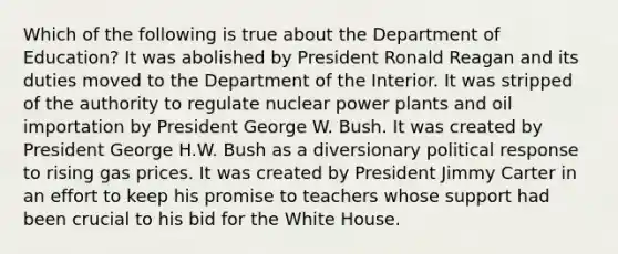 Which of the following is true about the Department of Education? It was abolished by President Ronald Reagan and its duties moved to the Department of the Interior. It was stripped of the authority to regulate nuclear power plants and oil importation by President George W. Bush. It was created by President George H.W. Bush as a diversionary political response to rising gas prices. It was created by President Jimmy Carter in an effort to keep his promise to teachers whose support had been crucial to his bid for the White House.