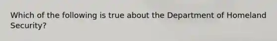 Which of the following is true about the Department of Homeland Security?