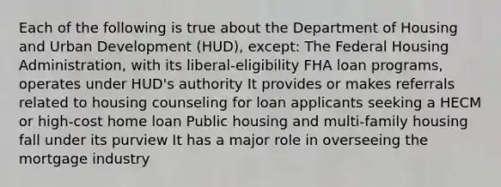 Each of the following is true about the Department of Housing and Urban Development (HUD), except: The Federal Housing Administration, with its liberal-eligibility FHA loan programs, operates under HUD's authority It provides or makes referrals related to housing counseling for loan applicants seeking a HECM or high-cost home loan Public housing and multi-family housing fall under its purview It has a major role in overseeing the mortgage industry