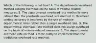 Which of the following is not true? A. The departmental overhead method assigns overhead on the basis of volume-related measures. B. The departmental overhead rate method is more refined than the plantwide overhead rate method. C. Overhead costing accuracy is improved by the use of multiple departmental rates rather than a single overhead rate. D. The departmental overhead rate method does not assign overhead on the basis of volume-related measures. E. The departmental overhead rate method is more costly to implement than the traditional overhead rate method.