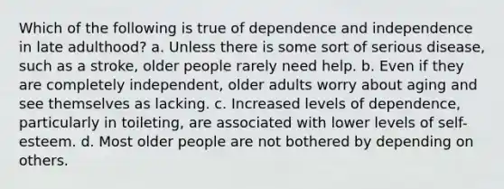 Which of the following is true of dependence and independence in late adulthood? a. Unless there is some sort of serious disease, such as a stroke, older people rarely need help. b. Even if they are completely independent, older adults worry about aging and see themselves as lacking. c. Increased levels of dependence, particularly in toileting, are associated with lower levels of self-esteem. d. Most older people are not bothered by depending on others.