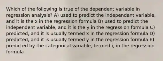 Which of the following is true of the dependent variable in regression analysis? A) used to predict the independent variable, and it is the x in the regression formula B) used to predict the independent variable, and it is the y in the regression formula C) predicted, and it is usually termed x in the regression formula D) predicted, and it is usually termed y in the regression formula E) predicted by the categorical variable, termed i, in the regression formula