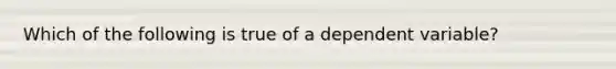 Which of the following is true of a dependent variable?