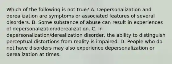 Which of the following is not true? A. Depersonalization and derealization are symptoms or associated features of several disorders. B. Some substance of abuse can result in experiences of depersonalization/derealization. C. In depersonalization/derealization disorder, the ability to distinguish perceptual distortions from reality is impaired. D. People who do not have disorders may also experience depersonalization or derealization at times.