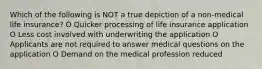 Which of the following is NOT a true depiction of a non-medical life insurance? O Quicker processing of life insurance application O Less cost involved with underwriting the application O Applicants are not required to answer medical questions on the application O Demand on the medical profession reduced