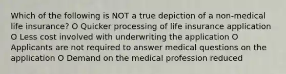 Which of the following is NOT a true depiction of a non-medical life insurance? O Quicker processing of life insurance application O Less cost involved with underwriting the application O Applicants are not required to answer medical questions on the application O Demand on the medical profession reduced