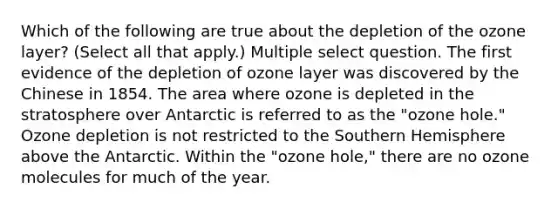 Which of the following are true about the depletion of the ozone layer? (Select all that apply.) Multiple select question. The first evidence of the depletion of ozone layer was discovered by the Chinese in 1854. The area where ozone is depleted in the stratosphere over Antarctic is referred to as the "ozone hole." Ozone depletion is not restricted to the Southern Hemisphere above the Antarctic. Within the "ozone hole," there are no ozone molecules for much of the year.