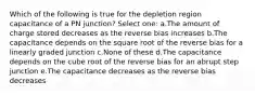 Which of the following is true for the depletion region capacitance of a PN junction? Select one: a.The amount of charge stored decreases as the reverse bias increases b.The capacitance depends on the square root of the reverse bias for a linearly graded junction c.None of these d.The capacitance depends on the cube root of the reverse bias for an abrupt step junction e.The capacitance decreases as the reverse bias decreases