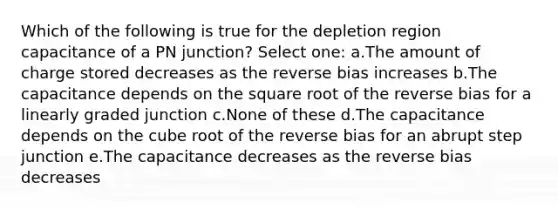 Which of the following is true for the depletion region capacitance of a PN junction? Select one: a.The amount of charge stored decreases as the reverse bias increases b.The capacitance depends on the square root of the reverse bias for a linearly graded junction c.None of these d.The capacitance depends on the cube root of the reverse bias for an abrupt step junction e.The capacitance decreases as the reverse bias decreases