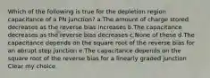 Which of the following is true for the depletion region capacitance of a PN junction? a.The amount of charge stored decreases as the reverse bias increases b.The capacitance decreases as the reverse bias decreases c.None of these d.The capacitance depends on the square root of the reverse bias for an abrupt step junction e.The capacitance depends on the square root of the reverse bias for a linearly graded junction Clear my choice