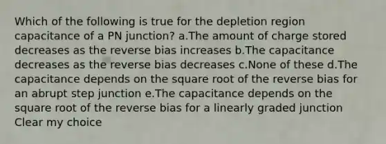 Which of the following is true for the depletion region capacitance of a PN junction? a.The amount of charge stored decreases as the reverse bias increases b.The capacitance decreases as the reverse bias decreases c.None of these d.The capacitance depends on the square root of the reverse bias for an abrupt step junction e.The capacitance depends on the square root of the reverse bias for a linearly graded junction Clear my choice