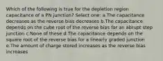 Which of the following is true for the depletion region capacitance of a PN junction? Select one: a.The capacitance decreases as the reverse bias decreases b.The capacitance depends on the cube root of the reverse bias for an abrupt step junction c.None of these d.The capacitance depends on the square root of the reverse bias for a linearly graded junction e.The amount of charge stored increases as the reverse bias increases