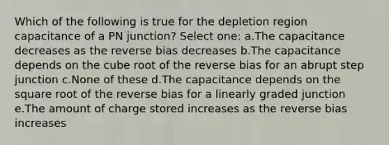 Which of the following is true for the depletion region capacitance of a PN junction? Select one: a.The capacitance decreases as the reverse bias decreases b.The capacitance depends on the cube root of the reverse bias for an abrupt step junction c.None of these d.The capacitance depends on the square root of the reverse bias for a linearly graded junction e.The amount of charge stored increases as the reverse bias increases