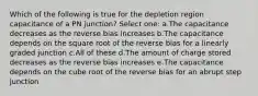 Which of the following is true for the depletion region capacitance of a PN junction? Select one: a.The capacitance decreases as the reverse bias increases b.The capacitance depends on the square root of the reverse bias for a linearly graded junction c.All of these d.The amount of charge stored decreases as the reverse bias increases e.The capacitance depends on the cube root of the reverse bias for an abrupt step junction