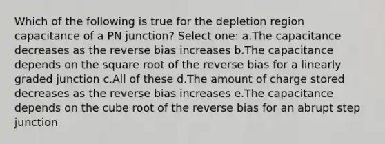 Which of the following is true for the depletion region capacitance of a PN junction? Select one: a.The capacitance decreases as the reverse bias increases b.The capacitance depends on the square root of the reverse bias for a linearly graded junction c.All of these d.The amount of charge stored decreases as the reverse bias increases e.The capacitance depends on the cube root of the reverse bias for an abrupt step junction