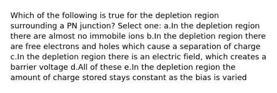 Which of the following is true for the depletion region surrounding a PN junction? Select one: a.In the depletion region there are almost no immobile ions b.In the depletion region there are free electrons and holes which cause a separation of charge c.In the depletion region there is an electric field, which creates a barrier voltage d.All of these e.In the depletion region the amount of charge stored stays constant as the bias is varied