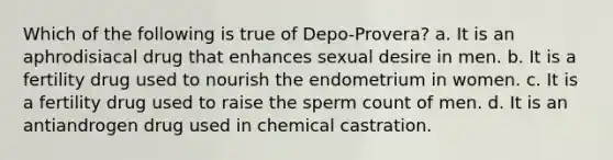 Which of the following is true of Depo-Provera? a. It is an aphrodisiacal drug that enhances sexual desire in men. b. It is a fertility drug used to nourish the endometrium in women. c. It is a fertility drug used to raise the sperm count of men. d. It is an antiandrogen drug used in chemical castration.