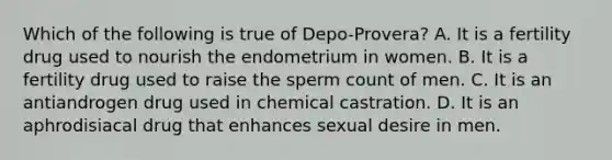 Which of the following is true of Depo-Provera? A. It is a fertility drug used to nourish the endometrium in women. B. It is a fertility drug used to raise the sperm count of men. C. It is an antiandrogen drug used in chemical castration. D. It is an aphrodisiacal drug that enhances sexual desire in men.