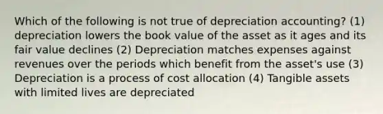 Which of the following is not true of depreciation accounting? (1) depreciation lowers the book value of the asset as it ages and its fair value declines (2) Depreciation matches expenses against revenues over the periods which benefit from the asset's use (3) Depreciation is a process of cost allocation (4) Tangible assets with limited lives are depreciated