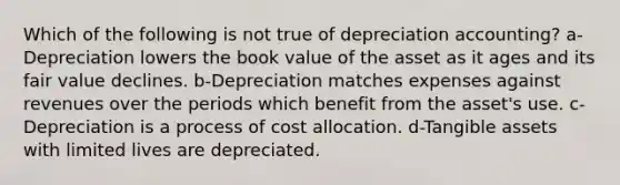 Which of the following is not true of depreciation accounting? a-Depreciation lowers the book value of the asset as it ages and its fair value declines. b-Depreciation matches expenses against revenues over the periods which benefit from the asset's use. c-Depreciation is a process of cost allocation. d-Tangible assets with limited lives are depreciated.