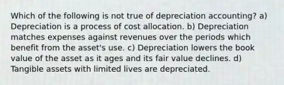 Which of the following is not true of depreciation accounting? a) Depreciation is a process of cost allocation. b) Depreciation matches expenses against revenues over the periods which benefit from the asset's use. c) Depreciation lowers the book value of the asset as it ages and its fair value declines. d) Tangible assets with limited lives are depreciated.