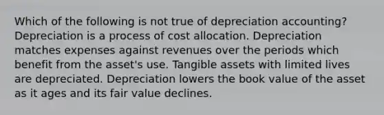 Which of the following is not true of depreciation accounting? Depreciation is a process of cost allocation. Depreciation matches expenses against revenues over the periods which benefit from the asset's use. Tangible assets with limited lives are depreciated. Depreciation lowers the book value of the asset as it ages and its fair value declines.