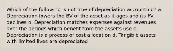 Which of the following is not true of depreciation accounting? a. Depreciation lowers the BV of the asset as it ages and its FV declines b. Depreciation matches expenses against revenues over the periods which benefit from the asset's use c. Depreciation is a process of cost allocation d. Tangible assets with limited lives are depreciated