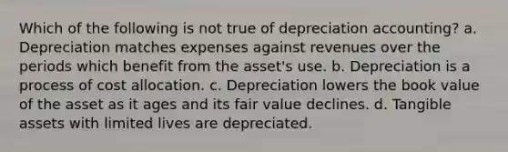 Which of the following is not true of depreciation accounting? a. Depreciation matches expenses against revenues over the periods which benefit from the asset's use. b. Depreciation is a process of cost allocation. c. Depreciation lowers the book value of the asset as it ages and its fair value declines. d. Tangible assets with limited lives are depreciated.