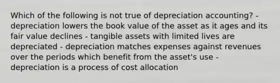 Which of the following is not true of depreciation accounting? - depreciation lowers the book value of the asset as it ages and its fair value declines - tangible assets with limited lives are depreciated - depreciation matches expenses against revenues over the periods which benefit from the asset's use - depreciation is a process of cost allocation