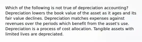 Which of the following is not true of depreciation accounting? Depreciation lowers the book value of the asset as it ages and its fair value declines. Depreciation matches expenses against revenues over the periods which benefit from the asset's use. Depreciation is a process of cost allocation. Tangible assets with limited lives are depreciated.