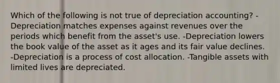 Which of the following is not true of depreciation accounting? -Depreciation matches expenses against revenues over the periods which benefit from the asset's use. -Depreciation lowers the book value of the asset as it ages and its fair value declines. -Depreciation is a process of cost allocation. -Tangible assets with limited lives are depreciated.