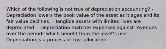 Which of the following is not true of depreciation accounting? - Depreciation lowers the book value of the asset as it ages and its fair value declines. - Tangible assets with limited lives are depreciated. - Depreciation matches expenses against revenues over the periods which benefit from the asset's use. - Depreciation is a process of cost allocation.