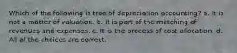 Which of the following is true of depreciation accounting? a. It is not a matter of valuation. b. It is part of the matching of revenues and expenses. c. It is the process of cost allocation. d. All of the choices are correct.