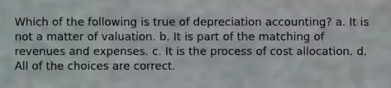 Which of the following is true of depreciation accounting? a. It is not a matter of valuation. b. It is part of the matching of revenues and expenses. c. It is the process of cost allocation. d. All of the choices are correct.