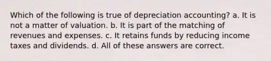 Which of the following is true of depreciation accounting? a. It is not a matter of valuation. b. It is part of the matching of revenues and expenses. c. It retains funds by reducing income taxes and dividends. d. All of these answers are correct.