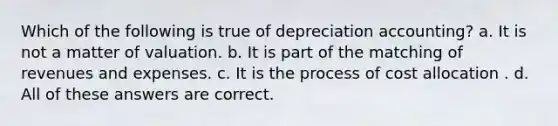 Which of the following is true of depreciation accounting? a. It is not a matter of valuation. b. It is part of the matching of revenues and expenses. c. It is the process of cost allocation . d. All of these answers are correct.