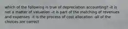 which of the following is true of depreciation accounting? -it is not a matter of valuation -it is part of the matching of revenues and expenses -it is the process of cost allocation -all of the choices are correct